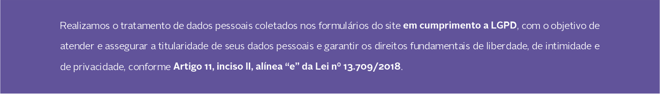 Realizamos o tratamento de dados pessoais coletados nos formulários do site em cumprimento a LGPD, com o objetivo de  atender e assegurar a titularidade de seus dados pessoais e garantir os direitos fundamentais de liberdade, de intimidade e  de privacidade, conforme Artigo 11, inciso II, alínea “e” da Lei nº 13.709/2018.